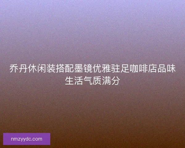 乔丹休闲装搭配墨镜优雅驻足咖啡店品味生活气质满分