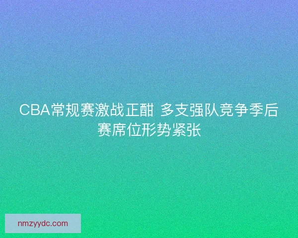CBA常规赛激战正酣 多支强队竞争季后赛席位形势紧张