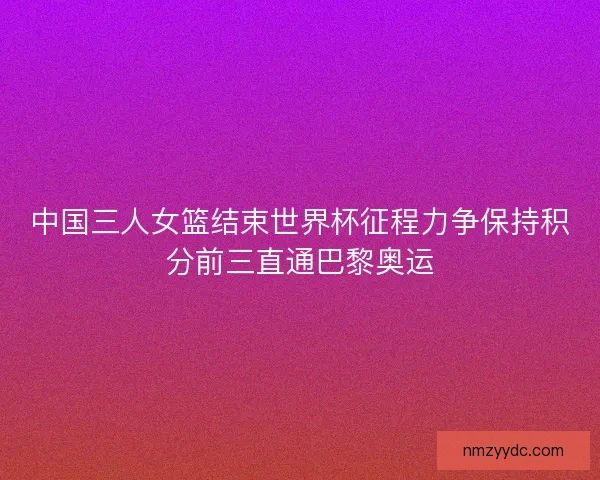 中国三人女篮结束世界杯征程力争保持积分前三直通巴黎奥运