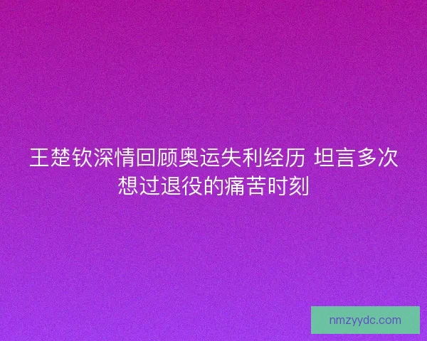 王楚钦深情回顾奥运失利经历 坦言多次想过退役的痛苦时刻