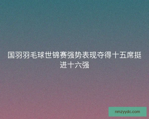 国羽羽毛球世锦赛强势表现夺得十五席挺进十六强